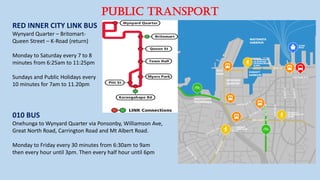 RED INNER CITY LINK BUS
Wynyard Quarter – Britomart-
Queen Street – K-Road (return)
Monday to Saturday every 7 to 8
minutes from 6:25am to 11:25pm
Sundays and Public Holidays every
10 minutes for 7am to 11.20pm
010 BUS
Onehunga to Wynyard Quarter via Ponsonby, Williamson Ave,
Great North Road, Carrington Road and Mt Albert Road.
Monday to Friday every 30 minutes from 6:30am to 9am
then every hour until 3pm. Then every half hour until 6pm
PUBLIC TRANSPORT
 