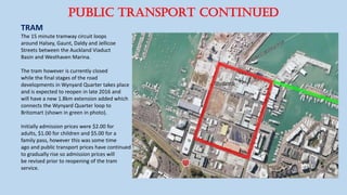 PUBLIC TRANSPORT CONTINUED
TRAM
The 15 minute tramway circuit loops
around Halsey, Gaunt, Daldy and Jellicoe
Streets between the Auckland Viaduct
Basin and Westhaven Marina.
The tram however is currently closed
while the final stages of the road
developments in Wynyard Quarter takes place
and is expected to reopen in late 2016 and
will have a new 1.8km extension added which
connects the Wynyard Quarter loop to
Britomart (shown in green in photo).
Initially admission prices were $2.00 for
adults, $1.00 for children and $5.00 for a
family pass, however this was some time
ago and public transport prices have continued
to gradually rise so admission prices will
be revised prior to reopening of the tram
service.
 