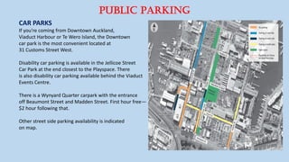 Public Parking
CAR PARKS
If you're coming from Downtown Auckland,
Viaduct Harbour or Te Wero Island, the Downtown
car park is the most convenient located at
31 Customs Street West.
Disability car parking is available in the Jellicoe Street
Car Park at the end closest to the Playspace. There
is also disability car parking available behind the Viaduct
Events Centre.
There is a Wynyard Quarter carpark with the entrance
off Beaumont Street and Madden Street. First hour free—
$2 hour following that.
Other street side parking availability is indicated
on map.
 