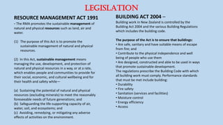 LEGISLATION
RESOURCE MANAGEMENT ACT 1991
- The RMA promotes the sustainable management of
natural and physical resources such as land, air and
water.
(1) The purpose of this Act is to promote the
sustainable management of natural and physical
resources.
(2) In this Act, sustainable management means
managing the use, development, and protection of
natural and physical resources in a way, or at a rate,
which enables people and communities to provide for
their social, economic, and cultural wellbeing and for
their health and safety while—
(a) Sustaining the potential of natural and physical
resources (excluding minerals) to meet the reasonably
foreseeable needs of future generations; and
(b) Safeguarding the life-supporting capacity of air,
water, soil, and ecosystems; and
(c) Avoiding, remedying, or mitigating any adverse
effects of activities on the environment.
BUILDING ACT 2004 –
Building work in New Zealand is controlled by the
Building Act 2004 and the various Building Regulations
which includes the building code.
The purpose of the Act is to ensure that buildings:
• Are safe, sanitary and have suitable means of escape
from fire; and
• Contribute to the physical independence and well
being of people who use them
• Are designed, constructed and able to be used in ways
that promote sustainable development.
The regulations prescribe the Building Code with which
all building work must comply. Performance standards
that must be met include building:
• Durability
• Fire safety
• Sanitation (services and facilities)
• Moisture control
• Energy efficiency
• Access
 