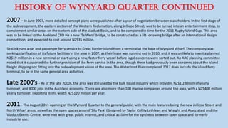 HISTORY OF WYNYARD QUARTER CONTINUED
2007– In June 2007, more detailed concept plans were published after a year of negotiation between stakeholders. In the first stage of
the redevelopment, the eastern section of the Western Reclamation, along Jellicoe Street, was to be turned into an entertainment strip, to
complement similar areas on the eastern side of the Viaduct Basin, and to be completed in time for the 2011 Rugby World Cup. This area
was to be linked to the Auckland CBD via a new 'Te Wero' bridge, to be constructed as a lift- or swing bridge after an international design
competition, and expected to cost around NZ$35 million.
SeaLink runs a car and passenger ferry service to Great Barrier Island from a terminal at the base of Wynyard Wharf. The company was
seeking clarification of its future facilities in the area in 2007, as their lease was running out in 2010, and it was unlikely to invest a planned
NZ$19 million in a new terminal or start using a new, faster ferry vessel before legal concerns were sorted out. An ARC planning committee
noted that it supported the further provision of the ferry service in the area, though there had previously been concerns about the island
freight shipping not fitting into the redevelopment vision of the area. The Waterfront Plan completed 2012 does include the island ferry
terminal, to be in the same general area as before.
Late 2000’s - As of the late 2000s, the area was still used by the bulk liquid industry which provides NZ$1.2 billion of yearly
turnover, and 4000 jobs in the Auckland economy. There are also more than 100 marine companies around the area, with a NZ$400 million
yearly turnover, exporting items worth NZ$120 million per year.
2011- The August 2011 opening of the Wynyard Quarter to the general public, with the main features being the new Jellicoe Street and
North Wharf areas, as well as the open spaces around 'Silo Park' (designed by Taylor Cullity Lethlean and Wraight and Associates) and the
Viaduct Events Centre, were met with great public interest, and critical acclaim for the synthesis between open space and formerly
industrial use.
 