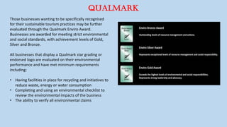 QUALMARK
Those businesses wanting to be specifically recognised
for their sustainable tourism practices may be further
evaluated through the Qualmark Enviro Award.
Businesses are awarded for meeting strict environmental
and social standards, with achievement levels of Gold,
Silver and Bronze.
All businesses that display a Qualmark star grading or
endorsed logo are evaluated on their environmental
performance and have met minimum requirements
including:
• Having facilities in place for recycling and initiatives to
reduce waste, energy or water consumption
• Completing and using an environmental checklist to
review the environmental impacts of the business
• The ability to verify all environmental claims
 