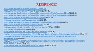 REFERENCES
http://www.wynyard-quarter.co.nz/history (Slides 2-3)
https://en.wikipedia.org/wiki/Wynyard_Quarter (Slides 2-3)
http://www.aucklandcity.govt.nz/council/documents/central/pdfs/annexure14c.pdf (Slide 4)
http://www.aucklandcity.govt.nz/council/documents/central/pdfs/annexure14c.pdf (Slide 5)
http://www.wynyard-quarter.co.nz/living-in-wynyard (Slide 20)
https://www.panuku.co.nz/wynyard-quarter (Slide 20)
http://www.wynyard-quarter.co.nz/news/park-hyatt-consent-approved (Slide 21)
http://www.wynyard-quarter.co.nz/getting-here (Slide 23)
https://at.govt.nz/projects-roadworks/wynyard-quarter/ (Slide 22&25)
http://www.mfe.govt.nz/rma (Slide 26)
https://www.consumer.org.nz/articles/the-building-act (Slide 26)
http://www.tourismnewzealand.com/tools-for-your-business/qualmark/getting-your-qualmark/ (Slide 33)
https://www.panuku.co.nz/www/uploads/moduleresourceitems/the-waterfront-plan-2012-
9e08935901.pdf (Slide 34)
https://www.panuku.co.nz/www/uploads/moduleresourceitems/sustainable-development-framework-
2013- 198fab5712.pdf (Slide 35)
https://www.youtube.com/watch?v=fAQoz_n3FYo (Slides 36 & 37)
 