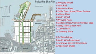 1.Wynyard Wharf
2.Point Park
3.Beaumont Plaza
4.Public Open Space/Water Feature
5.Jellicoe Plaza
6.North Wharf
7.Wynyard Plaza
8.Madden Plaza/Viaduct Harbour Edge
9.Daldy Street Linear Park
10.Central Park
11.Gateway Plaza
A.Te Wero Bridge
B.North Wharf extension
C.Fanshawe Street intersections
D.Pedestrian Bridge
 