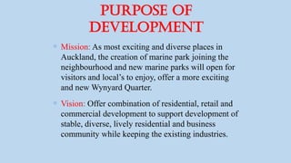 Purpose of
Development
 Mission: As most exciting and diverse places in
Auckland, the creation of marine park joining the
neighbourhood and new marine parks will open for
visitors and local’s to enjoy, offer a more exciting
and new Wynyard Quarter.
 Vision: Offer combination of residential, retail and
commercial development to support development of
stable, diverse, lively residential and business
community while keeping the existing industries.
 