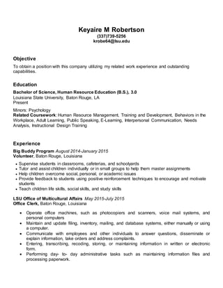 Keyaire M Robertson
(337)739-5256
krobe64@lsu.edu
Objective
To obtain a position with this company utilizing my related work experience and outstanding
capabilities.
Education
Bachelor of Science, Human Resource Education (B.S.), 3.0
Louisiana State University, Baton Rouge, LA
Present
Minors: Psychology
Related Coursework: Human Resource Management, Training and Development, Behaviors in the
Workplace, Adult Learning, Public Speaking, E-Learning, Interpersonal Communication, Needs
Analysis, Instructional Design Training
Experience
Big Buddy Program August 2014-January 2015
Volunteer, Baton Rouge, Louisiana
 Supervise students in classrooms, cafeterias, and schoolyards
 Tutor and assist children individually or in small groups to help them master assignments
 Help children overcome social, personal, or academic issues
 Provide feedback to students using positive reinforcement techniques to encourage and motivate
students
 Teach children life skills, social skills, and study skills
LSU Office of Multicultural Affairs May 2015-July 2015
Office Clerk, Baton Rouge, Louisiana
 Operate office machines, such as photocopiers and scanners, voice mail systems, and
personal computers
 Maintain and update filing, inventory, mailing, and database systems, either manually or using
a computer.
 Communicate with employees and other individuals to answer questions, disseminate or
explain information, take orders and address complaints.
 Entering, transcribing, recoding, storing, or maintaining information in written or electronic
form.
 Performing day- to- day administrative tasks such as maintaining information files and
processing paperwork.
 