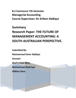 B.S Commerce 7th Semester
Managerial Accounting
Course Supervisor: Sir Arfeen Siddiqui
Summary
Research Paper: THE FUTURE OF
MANAGEMENT ACCOUNTING: A
SOUTH AUSTRALIAN PERSPECTIVE.
Submitted By:
Muhammad Omer Siddiqui
Husnain
ShahirUllah Khan
Muhammad Shehriyar
Itfikhar Dero
 