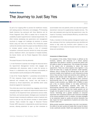 Health Solutions
Patient Access
The Journey to Just Say Yes
2013
CRITICAL THINKING AT THE CRITICAL TIME™
As part of an ongoing effort to provide the healthcare industry
with leading practice information and strategies, FTI Consulting
Health Solutions has partnered with Duke Medicine and its
Private Diagnostic Clinic (PDC) to assess how to increase the
availability of patient appointments in selected departments. The
effort involves developing new governance and management
structures to engage and challenge all practices to oversee
Access using new tools and methods. This introductory paper
outlines the activities inside the project as Duke Medicine strives
to increase patient access during a time of increased
competition, enhanced consumer demand for timely and quality
service, healthcare reform, and expansion of hospital facilities,
the Cancer Center, and its Private Diagnostic Clinic physical
footprints.
The project focuses on two key elements:
1. A new framework to operate and manage the resources tied to
the Appointment Management function that engages and
collaborates with physicians, seeks to solve the barriers to
Access in a collaborative way, and increases accountability to
meet standards recently developed by PDC leadership.
2. Use of the “Access Algorithm,” a proprietary tool provided by
FTI that measures Access across various specialties in a
balanced and unbiased way, “scores” how well Access is
achieved by clinical departments, and identifies which areas
should be targeted for improvement.
This article also covers how researching, engaging, and at times
challenging legacy care models with departmental leaders led to
innovation at the department level, sponsored by service chiefs,
Vice-Chairs, and business leaders. Strategies were monetized for
financial impact including the additional number of patients who
could be seen per day and percent increase in overall patient
volumes. Topics included the usage of Advanced Practice
Provider (APP) resources to independently provide less-intensive
services, allowing physicians to open up their schedules to
accommodate more new patients, which can also lead to greater
downstream revenues for supplementary hospital services. The
team also evaluated same day/next day appointment rules, the
impact of “bumping,” overall schedule efficiency, and after-hours
and weekend services.
Finally, a transition to the Epic practice management system was
also underway at this time. Leading practices were identified and
shared to help utilize key functions within Cadence to use
technologies in a more consumer-focused manner to reduce no-
shows and cancellations.
Introduction to Patient Access:
For purposes of this article, Patient Access is defined as the
functions, systems, and resources of a clinical practice
organization that operate in tandem to provide the patient with
the ability to obtain an appointment. This includes the activities
of the patient who is attempting to obtain that same
appointment. These two critical aspects come together in very
much the same way a “supply and demand” model operates.
However, price is usually not the defining factor as with most
economic models, since healthcare is more influenced by timing
(time of day and day of week) and proximity (clinic address), as
patients seek services when feeling sick or unhealthy with a
sense of urgency. Health care organizations have numerous
benchmarking tools at their disposal to gauge performance
relative to peer providers, e.g., MGMA, UHC, or AMGA, to name
just a few, to evaluate whether or not better performance
could/should be reasonably expected. Still, very few
benchmarking materials exist to evaluate patient access, i.e.,
controllable metrics that assess how readily patients can be
brought into the system to be seen in an appropriate and timely
manner. Technology and a greater emphasis on consumer
awareness have empowered patients with enhanced knowledge
of the choices available to them. In addition, the payer strategies
to tier physicians based on quality and service standards may
also impact the future expectations of patients and where they
choose to seek care.
While provider reputation always plays a key role in any decision,
the ability to be seen quickly and easily often trumps the desire
to see a particular provider. Health care organizations have tried
 