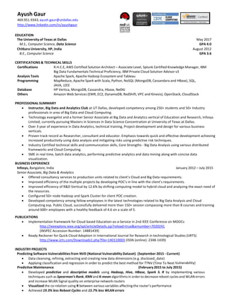 Ayush Gaur
469.951.9343; ayush.gaur@utdallas.edu
http://www.linkedin.com/in/ayushgaur
EDUCATION
The University of Texas at Dallas May 2017
M.S., Computer Science, Data Science GPA 4.0
Chitkara University, HP, India August 2012
B.E., Computer Science GPA 3.6
CERTIFICATIONS & TECHNICAL SKILLS
Certifications R.H.C.E, AWS Certified Solution Architect – Associate Level, Splunk Certified Knowledge Manager, IBM
Big Data Fundamentals Technical Proficiency, IBM Private Cloud Solution Advisor v3
Analysis Tools Apache Spark, Apache Hadoop Ecosystem and Tableau
Programming MapReduce, Apache Spark with Scala, Python, NoSQL (MongoDB, Cassandara and HBase), SQL,
JAVA, J2EE
Database HP Vertica, MongoDB, Cassandra, Hbase, Ne04J
Others Amazon Web Services (EMR, EC2, DynamoDB, RedShift, VPC and Kinesis), OpenStack, CloudStack
PROFESSIONAL SUMMARY
 Instructor, Big Data and Analytics Club at UT Dallas, developed competency among 250+ students and 50+ Industry
professionals in area of Big Data and Cloud Computing.
 Technology evangelist and a former Senior Associate at Big Data and Analytics vertical of Education and Research, Infosys
Limited, currently pursuing Masters in Sciences in Data Science Concentration at University of Texas at Dallas.
 Over 3 year of experience in Data Analytics, technical training, Project development and design for various business
verticals.
 Proven track record as Researcher, consultant and educator. Emphasis towards quick and effective development achieving
increased productivity using data analysis and mitigating risks using predictive risk techniques.
 Industry Certified technical skills and communication skills, Core Strengths - Big Data Analysis using various distributed
frameworks and Cloud Computing.
 SME in real time, batch data analytics, performing predictive analytics and data mining along with concise data
visualization.
BUSINESS EXPERIENCE
Infosys, Bangalore, India January 2012 – July 2015
Senior Associate, Big Data & Analytics
 Offered consultancy services to production units related to client’s Cloud and Big Data requirements.
 Improved efficiency of the multiple projects by developing POC’s in line with the client’s requirements.
 Improved efficiency of R&D Vertical by 12.6% by shifting computing model to hybrid cloud and analyzing the exact need of
the resources.
 Configured 50+ node Hadoop and Spark Cluster for client POC creation.
 Developed competency among fellow employees in the latest technologies related to Big Data Analysis and Cloud
Computing esp. Public Cloud, successfully delivered more than 150+ session compassing more than 8 courses and training
around 600+ employees with a healthy feedback of 4.6 on a scale of 5.
PUBLICATIONS
 Implementation framework for Cloud based Education-as-a-Service in 2nd IEEE Conference on MOOCs
http://ieeexplore.ieee.org/xpl/articleDetails.jsp?reload=true&arnumber=7020241
(INSPEC Accession Number: 14881439)
 Ready Reckoner for Quick Cloud Adoption in International Journal for Research in technological Studies (IJRTS)
http://www.ijrts.com/Downloads1.php?file=140110003 (ISSN (online): 2348-1439)
INDUSTRY PROJECTS
Predicting Software Vulnerabilities from NVD (National Vulnerability Dataset) (September 2015 - Current)
 Data cleansing, refining, extracting and creating new data dimensions (e.g. disclosed_date)
 Applying classification and regression in order to predict the best method for TTNV (Time To Next Vulnerability)
Predictive Maintenance (February 2015 to July 2015)
 Developed predictive and descriptive models using Hadoop, Hive, HBase, Spark & R by implementing various
techniques such as Spearman’sRank, KNN and K-mean algorithmsin order to decrease reboot cycles and WLAN errors
and increase WLAN Signal quality on enterprise network routers
 Visualized the co-relation using R between various variables affecting the router’s performance
 Achieved 19.3% less Reboot Cycles and 15.7% less WLAN errors
 