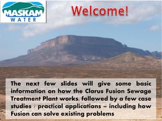The next few slides will give some basic
information on how the Clarus Fusion Sewage
Treatment Plant works, followed by a few case
studies / practical applications – including how
Fusion can solve existing problems
 