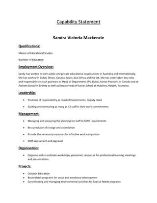 Capability Statement
Sandra Victoria Mackenzie
Qualifications:
Master of Educational Studies
Bachelor of Education
Employment Overview:
Sandy has worked in both public and private educational organisations in Australia and internationally.
She has worked in Dubai, Oman, Canada, Spain, East Africa and the UK. She has undertaken key roles
and responsibility in such positions as Head of Department, JPS, Dubai, Senior Positions in Canada and at
Ascham School in Sydney as well as Deputy Head of Junior School at Hutchins, Hobart, Tasmania.
Leadership:
 Positions of responsibility as Head of Departments, Deputy Head
 Guiding and mentoring as many as 12 staff in their work commitments
Management:
 Managing and preparing the planning for staff to fulfill requirements
 Be a producer of change and assimilation
 Provide the necessary resources for effective work completion
 Staff assessment and appraisal
Organisation:
 Organise and co-ordinate workshops, personnel, resources for professional learning, meetings
and presentations.
Projects:
 Outdoor Education
 Bounceback programs for social and emotional development
 Co-ordinating and managing environmental activities for Special Needs programs
 