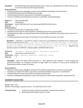 Description :Gnmweb(God Near Me) website Basically Use for seeing Live video(Darshan) for different Shrines, and
E commerce website also for buying Holy Books.
Responsibilities:
 Designing, Coding, testing, debugging, consistent with established specifications and requirements
 By using JSF(Primefaces),Servlet ,JSP,Hibernate and Log4j
 Understanding the business requirements for development perspective
 Involved in validating and designing for all operation using XHTML, JavaScript,CSS3,Ajax
Project # 3 :CBS and GodNearMe
Role : Development
Environment :Servlet ,JDBC,Hibernate ,Core Java,Spring MVC,RESTful Web Services
Team size : 4
Responsibilities:
 I involved in development of GodNearMe and CBS
 Developed business logic for Airtel integration using RESTful web services and spring MVC.
 Developed business logic according the requirement of Mobile App and Website and send back data in the form of
JSON Object.
 In CBS Developed the business logic for the billing of money of different operator and vendor.
Description: GodNearMe is responsible for taking the request from gnmweb(Website) and Mobile App and making proper
response by executing business logic in the form of JSON object and send back.CBS is responsible
for billing purpose for different operator like Airtel, Aircel, Vodafone and payment
gateway like PuMoney and Paytm.I have developed business logic for Airtel integration and
send back response in JSON form using Spring MVC and RESTful Web Services
Project #4 : DTR Report Generation(Daily Task Report Generation)
Role : Designing and Development
Environment :Struts2, Hibernate, MySql,CSS3 ,JavaScript ,jQuery
Team size : 2
Description: Daily Task Report (DTR) Generation is a Web Application that facilitates in record keeping and
generation of Report for Employee and Admin through simple user interface. It is also used for sending mail
automatically to other member of company.
Responsibilities:
 Designing, coding, testing, debugging, consistent with established specifications and business requirements
 Developed user Interface for Admin ,Super Admin and Employee Module using Struts 2.x and Hibernate
 Understanding the business requirements for development perspective
 Involved in validating and designing for Login and all operation in both module using HTML, JavaScript and CSS
UNIVERSITY EDUCATION
Period: 2008 - 2012
Bachelor of Technology in Computer Science from IIMT Meerut (U.P), India
Training & Projects  Six Month training on JAVA from JavaWorld Training Institutes Meerut
 Major project (Crime Report System) on JAVA
Page 2 of 3
 