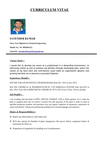 CURRICULUM VITAE
SATENDER KUMAR
Three Year Diploma in Chemical Engineering.
Mobile No: +91- 8054694123.
Email ID: satenderkhanna363@gmail.com
Career Goal:-
I would like to develop my career as a professional in a demanding environment, to
efficiently utilize as well as enhance my abilities through challenging jobs, where the
results of my hard work and contribution could make an organization dynamic and
growing and help me to become a successful Engineer.
Experience Details:-
M/S NECTAR LIFESCIENCES LTD (DERABASSI) from Nov. 2012 to Jan. 2014.
M/S IOL CHEMICAL & PHARMACEUTICAL LTD BARNALA PUNJAB from Jan.2014 to
Dec. 2014. Now Job in DORF KETAL CHEMICAL PVT LTD. From 12 Dec. 2014 to till date.
Job Profile:-
I am working cdu/vdu plant in HPCL MITTAL ENERGY LTD as field operator. In it I make the
field an assigned plant area to control / monitor the safe operation of the plant in order to meet to
specified production qualities and quantities carry out regular inspection of equipment, adjustment of
valves and switches. Taking and analyzing log readings from a variety of gauges and indicators.
Duties & Responsibilities:-
 Report any abnormality to shift supervisor.
 DCS also operate & Handled of plant emergencies like power failure, equipment failure &
instrument air failur etc.
 Preparation of equipment for handling over to maintenance.
 