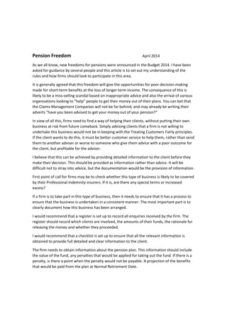 Pension Freedom April 2014
As we all know, new freedoms for pensions were announced in the Budget 2014. I have been
asked for guidance by several people and this article is to set out my understanding of the
rules and how firms should look to participate in this area.
It is generally agreed that this freedom will give the opportunities for poor decision-making
made for short-term benefits at the loss of longer term income. The consequence of this is
likely to be a miss-selling scandal based on inappropriate advice and also the arrival of various
organisations looking to “help” people to get their money out of their plans. You can bet that
the Claims Management Companies will not be far behind; and may already be writing their
adverts “have you been advised to get your money out of your pension?”
In view of all this, firms need to find a way of helping their clients, without putting their own
business at risk from future comeback. Simply advising clients that a firm is not willing to
undertake this business would not be in keeping with the Treating Customers Fairly principles.
If the client wants to do this, it must be better customer service to help them, rather than send
them to another adviser or worse to someone who give them advice with a poor outcome for
the client, but profitable for the adviser.
I believe that this can be achieved by providing detailed information to the client before they
make their decision. This should be provided as information rather than advice. It will be
difficult not to stray into advice, but the documentation would be the provision of information.
First point of call for firms may be to check whether this type of business is likely to be covered
by their Professional Indemnity insurers. If it is, are there any special terms or increased
excess?
If a firm is to take part in this type of business, then it needs to ensure that it has a process to
ensure that the business is undertaken in a consistent manner. The most important part is to
clearly document how this business has been arranged.
I would recommend that a register is set up to record all enquiries received by the firm. The
register should record which clients are involved, the amounts of their funds, the rationale for
releasing the money and whether they proceeded.
I would recommend that a checklist is set up to ensure that all the relevant information is
obtained to provide full detailed and clear information to the client.
The firm needs to obtain information about the pension plan. This information should include
the value of the fund, any penalties that would be applied for taking out the fund. If there is a
penalty, is there a point when the penalty would not be payable. A projection of the benefits
that would be paid from the plan at Normal Retirement Date.
 