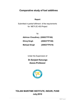 1 | P a g e
Comparative study of fuel additives
Report
Submitted in partial fulfilment of the requirements
for METI ZC 453 Project
by
Abhinav Chaudhary (200637TP160)
Dhiraj Singh (200637TP169)
Mahipal Singh (200637TP219)
Under the Supervision of
Dr.Sanjeet Kanungo
Assoc.Professor
TOLANI MARITIME INSTITUTE, INDURI, PUNE
July,2010
 