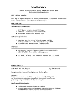 Neha Bharadwaj
Address: 7/145 Swaroop Nagar, Kanpur- 208002, Uttar Pradesh, INDIA ,
Email:write2neha2000@yahoo.com
PROFESSIONAL SUMMARY:
More than 10 years of experience in Planning, Operations and Establishment. Have a proven
record of accomplishment planning and executing strategies.
QUALIFICATIONS:-
a) Professional Qualifications:-
• DNIIT (2 years computer course)-NIIT, Kanpur
• Additional 3 months computer course from L.C.C
• PGDBA/MBA [Finance] from Symbiosis, Pune
b) Academic Qualifications
• Masters of Arts from C.S.J.M. University, Kanpur year 2006
• Bachelors of Arts from C.S.J.M. University Kanpur year 2004
• Schooling from St’ Mary’s Convent, Kanpur year 2001
PROFIENCY:
• OPERATIONS – Planning, Scheduling, Strategies and Communications.
• ADMINISTRATION - Team Building and Management.
• SOFTWARE - MS Office, Excel, PowerPoint, Internet, Java, C++ and SQL
CURRENT PROFILE:
SURI SHOES PVT. LTD., Kanpur May 2007- Present
Designation: Merchandiser/Planning Manager (Senior Officer)
Summary:
Create and maintain a master schedule that support sales forecast. Establish guidelines
and develop production schedules for manufacturing departments in conjunction with
production planning staff. Establish and achieve inventory plan.
Key Responsibilities includes:
• To define and implement production strategies.
• Production-planning supervision, scheduling for production, preparing production
schedules for manufacturing of industrial or commercial products.
 