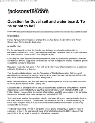 Question for Duval soil and water board: To
be or not to be?
Source URL: http://jacksonville.com/news/metro/2010-07-09/story/question-duval-soil-and-water-board-be-or-not-be
By David Hunt
Florida Agriculture Commissioner Charles Bronson has denied the Duval Soil and Water
Conservation District board’s death wish.
At least for now.
For the past several months, the board’s core duties as an advocate and educator on
conservation and erosion control have been overshadowed by several members’ desire to make
the board — which started in 1953 — a thing of the past.
Critics say the board became unnecessary over the years as Jacksonville grew more urbanized
and farmland shrunk. Supporters say the board still has an important voice as residential growth
encroaches on natural resources.
Discussion reached a high point in April with a 3-2 vote in favor of sending Bronson a resolution
asking for his blessing to dissolve.
That drew immediate criticism from the Association of Florida Conservation Districts, which
pointed out that perhaps the members who think the board has lived past its useful life should
step aside for new members who could reinvigorate it.
Board members are not paid, but their elections have the potential to cost taxpayers thousands
of dollars, board member Austin Cassidy said.
Each candidate is entitled to have a listing in the candidate statements announcement that the
elections supervisor mails to Duval County’s registered voters, which totalled 526,518 as of
Friday. Cassidy reasoned that the number of candidates would fill up one page in the candidate
statements, and each page costs taxpayers an estimated $32,580.
“I can guarantee you that the people running for this board will spend more on the election than
the board itself has to spend,” Cassidy said. He added that he’d be in favor of converting the
board into a nonprofit entity that would act independent of tax dollars unless it successfully
competed for the money.
The board was getting $44,100 in city public service grants as recently as 2006 but has not
gotten any of that in the past several years. What’s left is less than $5,000 in a budget that
some think is far too small to launch an educational campaign.
Question for Duval soil and water board: To be or not to be? http://jacksonville.com/print/427165
1 of 3 1/8/2011 8:36 PM
 