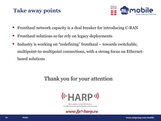www.mtigroup.com/mobile26 Public
Take away points
 Fronthaul network capacity is a deal breaker for introducing C-RAN
 Fronthaul solutions so far rely on legacy deployments
 Industry is working on “redefining” fronthaul – towards switchable,
multipoint-to-multipoint connections, with a strong focus on Ethernet-
based solutions
Thank you for your attention
www.fp7-harp.eu
 