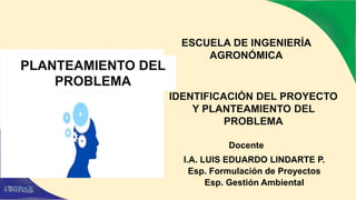 ESCUELA DE INGENIERÍA
AGRONÓMICA
Docente
I.A. LUIS EDUARDO LINDARTE P.
Esp. Formulación de Proyectos
Esp. Gestión Ambiental
IDENTIFICACIÓN DEL PROYECTO
Y PLANTEAMIENTO DEL
PROBLEMA
PLANTEAMIENTO DEL
PROBLEMA
 