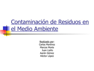 Contaminación de Residuos en el Medio Ambiente Realizado por : Carlos Martínez Marcos Morte Juan Liaño Aarón Gómez Héctor López 