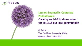 Lessons Learned in Corporate
Philanthropy:
Creating social & business value
for TELUS & our local communities

Jill Schnarr
Vice-President, Community Affairs
Member of the TELUS team
 