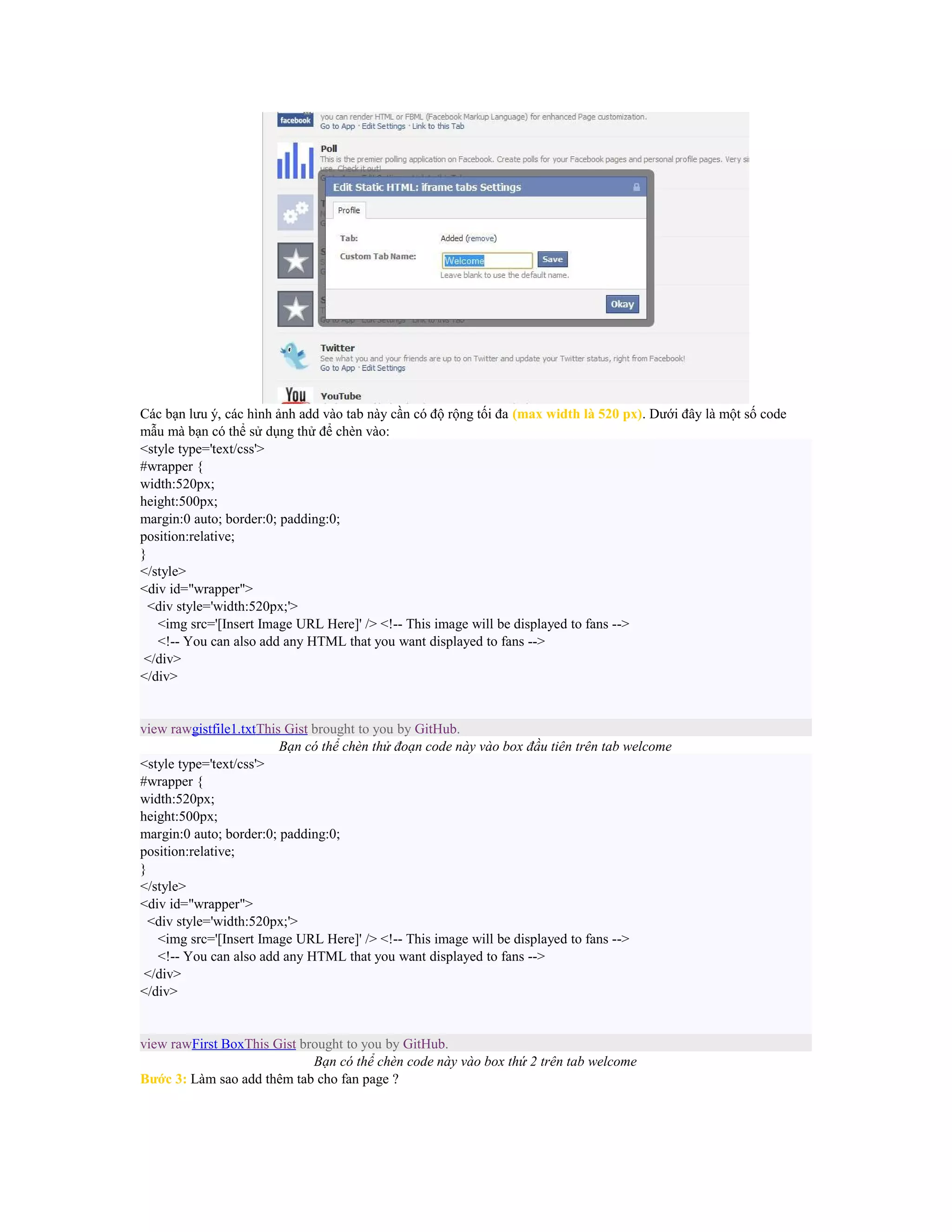 Các bạn lưu ý, các hình ảnh add vào tab này cần có độ rộng tối đa (max width là 520 px). Dưới đây là một số code
mẫu mà bạn có thể sử dụng thử để chèn vào:
<style type='text/css'>
#wrapper {
width:520px;
height:500px;
margin:0 auto; border:0; padding:0;
position:relative;
}
</style>
<div id="wrapper">
<div style='width:520px;'>
<img src='[Insert Image URL Here]' /> <!-- This image will be displayed to fans -->
<!-- You can also add any HTML that you want displayed to fans -->
</div>
</div>

view rawgistfile1.txtThis Gist brought to you by GitHub.
Bạn có thể chèn thử đoạn code này vào box đầu tiên trên tab welcome
<style type='text/css'>
#wrapper {
width:520px;
height:500px;
margin:0 auto; border:0; padding:0;
position:relative;
}
</style>
<div id="wrapper">
<div style='width:520px;'>
<img src='[Insert Image URL Here]' /> <!-- This image will be displayed to fans -->
<!-- You can also add any HTML that you want displayed to fans -->
</div>
</div>

view rawFirst BoxThis Gist brought to you by GitHub.
Bạn có thể chèn code này vào box thứ 2 trên tab welcome
Bước 3: Làm sao add thêm tab cho fan page ?

 