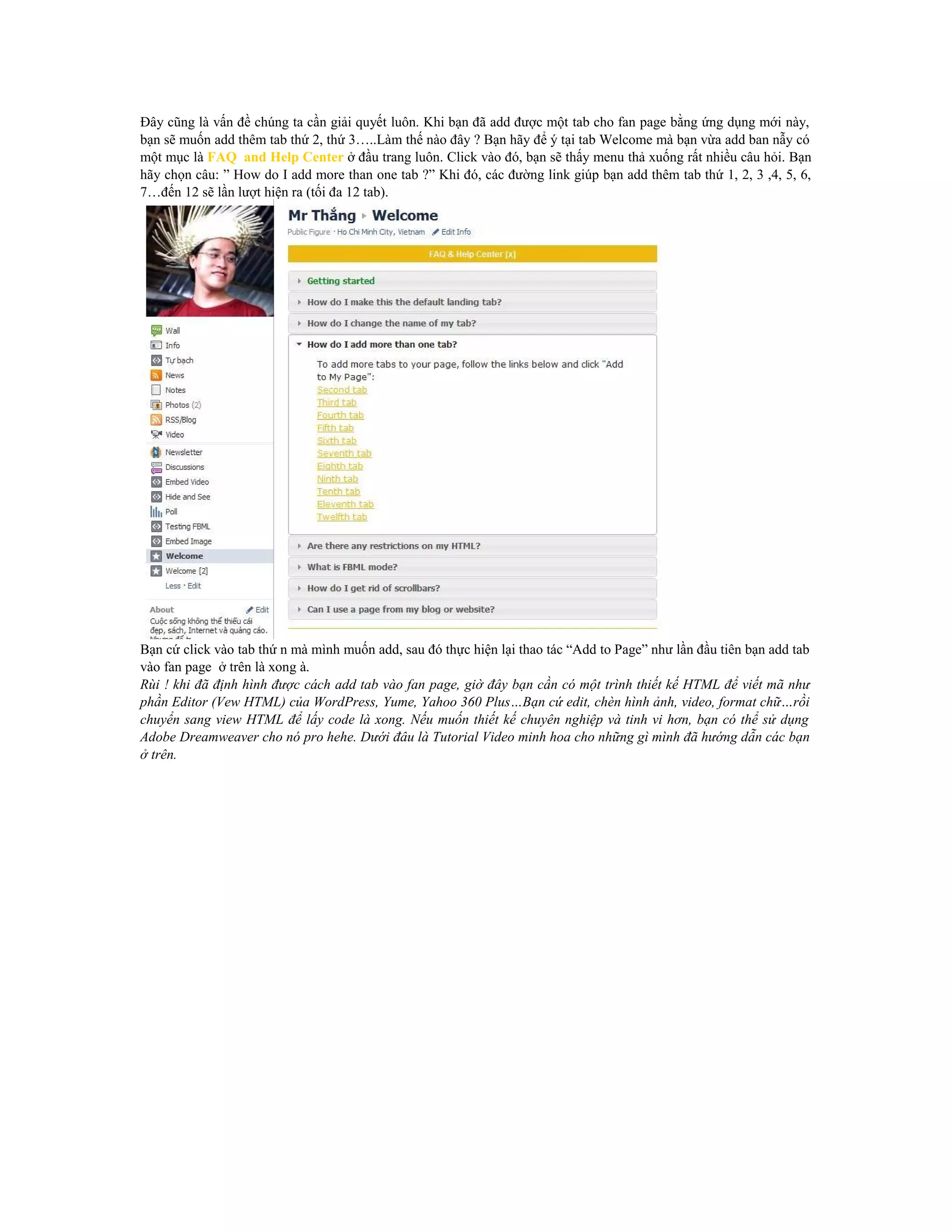 Đây cũng là vấn đề chúng ta cần giải quyết luôn. Khi bạn đã add được một tab cho fan page bằng ứng dụng mới này,
bạn sẽ muốn add thêm tab thứ 2, thứ 3…..Làm thế nào đây ? Bạn hãy để ý tại tab Welcome mà bạn vừa add ban nẫy có
một mục là FAQ and Help Center ở đầu trang luôn. Click vào đó, bạn sẽ thấy menu thả xuống rất nhiều câu hỏi. Bạn
hãy chọn câu: ” How do I add more than one tab ?” Khi đó, các đường link giúp bạn add thêm tab thứ 1, 2, 3 ,4, 5, 6,
7…đến 12 sẽ lần lượt hiện ra (tối đa 12 tab).

Bạn cứ click vào tab thứ n mà mình muốn add, sau đó thực hiện lại thao tác “Add to Page” như lần đầu tiên bạn add tab
vào fan page ở trên là xong à.
Rùi ! khi đã định hình được cách add tab vào fan page, giờ đây bạn cần có một trình thiết kế HTML để viết mã như
phần Editor (Vew HTML) của WordPress, Yume, Yahoo 360 Plus…Bạn cứ edit, chèn hình ảnh, video, format chữ…rồi
chuyển sang view HTML để lấy code là xong. Nếu muốn thiết kế chuyên nghiệp và tinh vi hơn, bạn có thể sử dụng
Adobe Dreamweaver cho nó pro hehe. Dưới đâu là Tutorial Video minh hoa cho những gì mình đã hướng dẫn các bạn
ở trên.

 