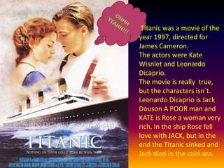 OHHH YEAHH!!!Titanic was a movie of the year 1997, directed for James Cameron.The actors were Kate Wisnlet and Leonardo Dicaprio.The movie is really  true, but the charactersisn´t.Leonardo Dicaprio is Jack Douson A POOR man and KATE is Rose a woman very rich. In the ship Rose fell love with JACK, but in the end the Titanicsinked and Jack died in the cold sea.