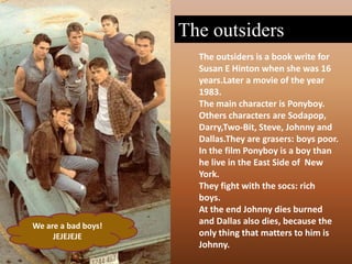 The outsidersThe outsiders is a bookwrite for Susan E Hinton when she was 16 years.Later a movie of the year 1983.The maincharacter is Ponyboy.Others characters are Sodapop, Darry,Two-Bit, Steve, Johnny and Dallas.They are grasers: boyspoor.In the film Ponyboy is a boy than he live in the East Side of  New York.They fight with the socs: rich boys.At the end Johnny diesburned and Dallas also dies, because the only thing that matters to him is Johnny.We are a badboys!JEJEJEJE