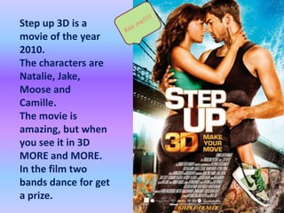 Kiss me!!!!Step up 3D is a movie of the year 2010.The characters are Natalie, Jake, Moose and Camille.The movie is amazing, but when yousee it in 3D MORE and MORE.In the film two bands dance for get a prize.