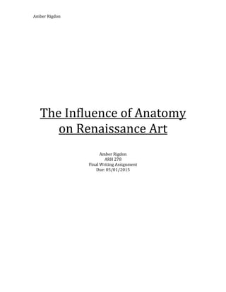 Amber	
  Rigdon	
  
	
  
	
  
	
  
	
  
	
  
The	
  Influence	
  of	
  Anatomy	
  
on	
  Renaissance	
  Art	
  
	
  
	
  
	
  
Amber	
  Rigdon	
  
ARH	
  278	
  
Final	
  Writing	
  Assignment	
  
Due:	
  05/01/2015	
  
	
  
	
  
	
  
	
  
	
  
	
  
	
  
	
  
	
  
	
  
	
  
	
  
	
  
	
  
	
  
	
  
	
  
	
  
 