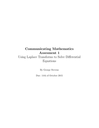 Communicating Mathematics
Assesment 1
Using Laplace Transforms to Solve Diﬀerential
Equations
By George Stevens
Due: 11th of October 2015
 