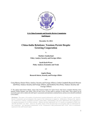 U.S.-China Economic and Security Review Commission
Staff Report
December 22, 2014
China-India Relations: Tensions Persist Despite
Growing Cooperation
by
Matthew Southerland
Policy Analyst, Security and Foreign Affairs
Iacob Koch-Weser
Policy Analyst, Economics and Trade
and
Angela Zhang
Research Intern, Security and Foreign Affairs
with
Craig Murray (Senior Policy Analyst, Security and Foreign Affairs), Caitlin Campbell (Research Director
and Policy Analyst, Security and Foreign Affairs), and Kimberly Hsu (Policy Analyst, Security and
Foreign Affairs)
** The authors thank Dennis Blasko, James Clad, Francine Frankel, M. Taylor Fravel, John Garver, Estefania Marchan, Rory
Medcalf, Phillip Saunders, and Ashley Tellis for their review of early drafts or portions of early drafts. These experts do not
necessarily agree with or endorse the staff report’s assessments and statements contained herein, and any errors should be attributed
to the authors.
Disclaimer: This paper is the product of professional research performed by staff of the U.S.-China Economic and Security
Review Commission, and was prepared at the request of the Commission to support its deliberations. Posting of the report to
the Commission’s website is intended to promote greater public understanding of the issues addressed by the Commission in
its ongoing assessment of U.S.-China economic relations and their implications for U.S. security, as mandated by Public Law
106-398 and Public Law 108-7. However, the public release of this document does not necessarily imply an endorsement by
the Commission, any individual Commissioner, or the Commission’s other professional staff, of the views or conclusions
expressed in this staff research report.
1
 