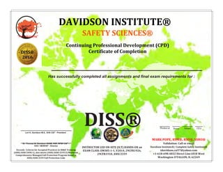 Has successfully completed all assignments and final exam requirements for :
Student # Score Issued CEU
DISS®
Dr. Thomas W. Davidson OHSE, RSP, RFSP CSI®
-
CEO / IBOEHS®
- Director
Exceeds Criteria for Accepted Practices in SH&E Training
(ANSI/ASSE Z490.1), also meets (ANSI/ASSE Z359.2) Minimum
Comprehensive Managed Fall Protection Program found in
ANSI/ASSE Z359 Fall Protection Code
Lori K. Davidson M.S., EHS CSI®
- President
INSTRUCTOR LED ON-SITE (ILT) HANDS-ON an
EXAM CLASS: EM385-1-1, V2014, 29CFR1926,
29CFR1910, ANSI Z359
"ever changing"
DAVIDSON INSTITUTE®
SAFETY SCIENCES®
Continuing Professional Development (CPD)
Certificate of Completion
MARK POPE, RSM®, RSO®, SSHO®
Validation: Call or email
Davidson Institute®/ Complete Safety Institute®
tdavidson.csi57@yahoo.com
+1-618-698-4832 Direct Line1818 West
Washington O'FALLON, IL 62269
SS®®
DISS®
2016
MARK POPE, RSM®, RSO®, SSHO®
3690 P 03-19-16 4.0
FALL PROTECTION QUALIFIED PERSON
Instructor-led-training. Roles of Competent/Qualified/Authorized Persons, Clearance, Prioritizing Hazards, Relative Risk Ratings, 5 Forms Fall Protection, Hierarchy,
Legislative Requirements/Applications, Evaluating/FPP, Energy Dissipation Arresting Fall, Calculating Absorber Deployment, Swing Fall, Max Arrest
Force/Elongation/Vertical/Horizontal/Tension/Sag/Complex Lifelines, Proving Structural Capacity (LRFD).
 