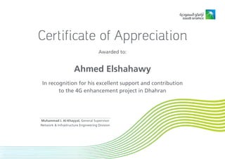 Certificate of Appreciation
Awarded to:
In recognition for his excellent support and contribution
to the 4G enhancement project in Dhahran
Muhammad I. Al-Khayyal, General Supervisor
Network & Infrastructure Engineering Division
Ahmed Elshahawy
 