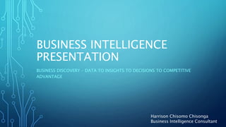 BUSINESS INTELLIGENCE
PRESENTATION
BUSINESS DISCOVERY – DATA TO INSIGHTS TO DECISIONS TO COMPETITIVE
ADVANTAGE
Harrison Chisomo Chisonga
Business Intelligence Consultant
 