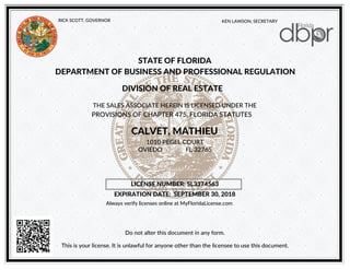 KEN LAWSON, SECRETARYRICK SCOTT, GOVERNOR
STATE OF FLORIDA
DEPARTMENT OF BUSINESS AND PROFESSIONAL REGULATION
DIVISION OF REAL ESTATE
THE SALES ASSOCIATE HEREIN IS LICENSED UNDER THE
PROVISIONS OF CHAPTER 475, FLORIDA STATUTES
CALVET, MATHIEU
Do not alter this document in any form.
1010 PEGEL COURT
LICENSE NUMBER: SL3374563
EXPIRATION DATE: SEPTEMBER 30, 2018
This is your license. It is unlawful for anyone other than the licensee to use this document.
OVIEDO FL 32765
Always verify licenses online at MyFloridaLicense.com
 