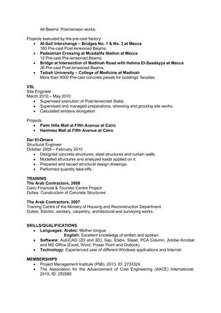 All Beams’ Post-tension works.
Projects executed by the pre-cast factory
 Al-Sail Interchange – Bridges No. 1 & No. 3 at Mecca
160 Pre-cast Post-tensioned Beams.
 Pedestrian Crossing at Muzdalifa Station at Mecca
12 Pre-cast Pre-tensioned Beams.
 Bridge at Intersection of Madinah Road with Halima El-Saadeyya at Mecca
36 Pre-cast Post-tensioned Beams.
 Taibah University – College of Medicine at Madinah
More than 9000 Pre-cast concrete panels for buildings’ facades.
VSL
Site Engineer
March 2010 – May 2010
 Supervised execution of Post-tensioned Slabs.
 Supervised and managed preparations, stressing and grouting site works.
 Calculated tendons elongation.
Projects
 Palm Hills Mall at Fifth Avenue at Cairo
 Hanimex Mall at Fifth Avenue at Cairo
Dar El-Omara
Structural Engineer
October 2009 – February 2010
 Designed concrete structures, steel structures and curtain walls.
 Modelled structures and analyzed loads applied on it.
 Prepared and issued structural design drawings.
 Performed quantity take-offs.
TRAINING
The Arab Contractors, 2008
Cairo Financial & Touristic Centre Project
Duties: Construction of Concrete Structures
The Arab Contractors, 2007
Training Centre of the Ministry of Housing and Reconstruction Department
Duties: Electric, sanitary, carpentry, architectural and surveying works.
SKILLS/QUALIFICATIONS
 Languages: Arabic: Mother tongue.
English: Excellent knowledge of written and spoken.
 Software: AutoCAD (2D and 3D), Sap, Etabs, Staad, PCA Column, Adobe Acrobat
and MS Office (Excel, Word, Power Point and Outlook).
 Technology: Experienced user of different Windows applications and Internet.
MEMBERSHIPS
 Project Management Institute (PMI), 2013, ID: 2733324
 The Association for the Advancement of Cost Engineering (AACE) International,
2015, ID: 250580
 