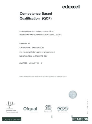 edexcel
ywodraeth Cymr
Competence Based
Qualification (QCF)
PEARSON EDEXCEL LEVEL 2 CERTIFICATE
in CLEANING AND SUPPORT SERVICES SKILLS (QCF)
is awarded to
CATHERINE SANDERSON
who has completed an approved programme at
WEST SUFFOLK COLLEGE ER
AWARDED :JANUARY 20 1 5
32062A:Q7000553:FU4909I :0I 037506:23: I 0:74:I SSUED 24-JAN-20 I S:QN 500/9242/X
Lesley Davies
Responsible Officer OfquaI ll u
«>
'o°,
,a
.
,
.
(
.
)
.
.....
"
',."..'
0
..
...
..
..
Pearson Education Ltd. Welsh Government Rewarding Learning
- -
V)
Q;I
a.
A LWAY S L EA R N ING PEARSON
 