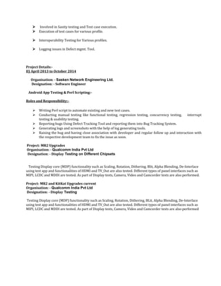  Involved in Sanity testing and Test case execution.
 Execution of test cases for various profile.
 Interoperability Testing for Various profiles.
 Logging issues in Defect mgmt. Tool.
Project Details:-
II) April 2013 to October 2014
Organisation: - Sasken Network Engineering Ltd.
Designation: - Software Engineer
Android App Testing & Perl Scripting:-
Roles and Responsibility:-
 Writing Perl script to automate existing and new test cases.
 Conducting manual testing like functional testing, regression testing, concurrency testing, interrupt
testing & usability testing.
 Reporting bugs Using Defect Tracking Tool and reporting them into Bug Tracking System.
 Generating logs and screenshots with the help of log generating tools.
 Raising the bug and having close association with developer and regular follow up and interaction with
the respective development team to fix the issue as soon.
Project: MR2 Upgrades
Organisation: - Qualcomm India Pvt Ltd
Designation: - Display Testing on Different Chipsets
Testing Display core (MDP) functionality such as Scaling, Rotation, Dithering, Blit, Alpha Blending, De-Interlace
using test app and functionalities of HDMI and TV_Out are also tested. Different types of panel interfaces such as
MIPI, LCDC and MDDI are tested. As part of Display tests, Camera, Video and Camcorder tests are also performed.
Project: MR2 and KitKat Upgrades current
Organisation: - Qualcomm India Pvt Ltd
Designation: - Display Testing
Testing Display core (MDP) functionality such as Scaling, Rotation, Dithering, BLit, Alpha Blending, De-Interlace
using test app and functionalities of HDMI and TV_Out are also tested. Different types of panel interfaces such as
MIPI, LCDC and MDDI are tested. As part of Display tests, Camera, Video and Camcorder tests are also performed
 