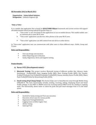 III) November 2012 to March 2013
Organisation: - Votary Softech Solutions
Designation: - Software Engineer-QA
Tete-a-Tete:-
It is a mobile chat application that is based on QUALCOMM AllJoyn framework and current version will support
all mobile handset which having android OS greater than 2.1.
 “Tete-a-tete” is one of its kind of chat application to run on mobile devices. This enable mobile user
to communicate in same Wi-Fi zone.
 “Tete-a-tete” application can discover other phones in the same Wi-Fi zone.
 “Tete-a-tete” application can shift content from one device to other device.
In “Tete-a-tete” application user can communicate with other users in three different ways –Public, Group and
Private.
Roles and Responsibility:-
 Test case design and execution.
 Defect Reporting and verification.
 Sanity, Regression, Stress and negative testing.
Project Details:-
A) Nurus 1922 (Development name):-
1) Bluetooth Testing: This project involves Bluetooth testing of different profiles like: Advance Audio
Distribution Profile(A2DP), Basic Imaging Profile (BIP), Basic Printing Profile (BPP), File Transfer
Profile(FTP),Hands Free Profile(HFP),Headset Profile(HSP), Human Interface Device Profile (HID), Object
Push Profile(OPP),Dial Up Networking Profile (DUN).
2) Email testing (Pop3/Imap/Smtp): This feature helps user to Send/Receive email through Mobile Using
GPRS/Wi-Fi. The basic functionality includes sending, receiving, editing, displaying Email and Email
Profile settings. It uses POP3 or IMAP4 server for receiving mails & SMTP server for sending or replying
mails. The functionality allows tester to check the push and pull email messages from or to the email
server.
Roles and Responsibility:-
 Involved in Sanity testing and Test case execution.
 Execution of test cases for various profile
 Regression Testing(Validation)
 Logging issues in Defect mgmt. Tool.
 Ad-hoc testing
 Interrupt Test
 