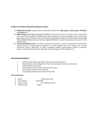 B) Micrus A9 (Beta Cube) (Development name):-
1) Multimedia testing: Testing various multimedia modules like Audio player, Video player, FM Radio
and Camera etc.
2) DRM testing: Digital Rights Management (DRM) is the means to control the usage of the media object
once it has been downloaded. Mobile phone users download ring tones, wallpaper, music, movies and
games from service providers every day. Content downloading is a huge part of the mobile business. DRM
(Digital Rights Management) prevents the illegal distribution of content and protects the interest of the
content owner.
3) Testing using Phone Suit: It provides a variety of functions for a user to manage their mobile phone
easily using a PC. Communication between the mobile phone& the PC is achieved via a serial
connection, IrDA or Bluetooth. It allows managing multiple functionalities related to different
features in mobile like Phonebook, Message, Settings, Images, and File Manager etc.
Roles & Responsibilities:-
 Performing functional, regression, sanity, performance testing etc.
 Reporting and coordinating with the Test Lead on projects and resource allocation.
 Preparing defect log reports.
 Preparing functional, system, performance test cases.
 Giving quality related advice, if needed.
 Very good presentation and communication skill.
Personal Details:-
 Name: Tusharkanta Dash
 Date of Birth: 14.05.1988
 Father’s name: Mr. Lalit Kumar Dash
 Marital Status: Single
 