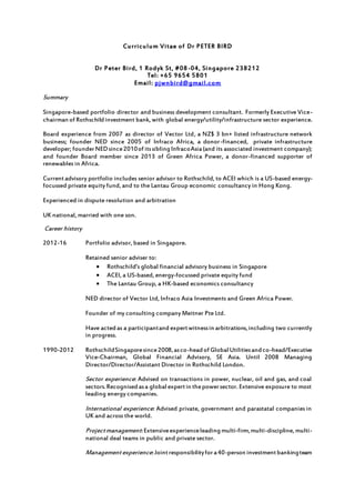 Curriculum Vitae of Dr PETER BIRD
Dr Peter Bird, 1 Rodyk St, #08-04, Singapore 238212
Tel: +65 9654 5801
Email: pjwnbird@gmail.com
Summary
Singapore-based portfolio director and business development consultant. Formerly Executive Vice-
chairman of Rothschildinvestment bank, with global energy/utility/infrastructure sector experience.
Board experience from 2007 as director of Vector Ltd, a NZ$ 3 bn+ listed infrastructure network
business; founder NED since 2005 of Infraco Africa, a donor-financed, private infrastructure
developer; founderNEDsince2010of itssiblingInfracoAsia(and its associated investment company);
and founder Board member since 2013 of Green Africa Power, a donor-financed supporter of
renewables in Africa.
Currentadvisory portfolio includes senior advisor to Rothschild, to ACEI which is a US-based energy-
focussed private equity fund, and to the Lantau Group economic consultancy in Hong Kong.
Experienced in dispute resolution and arbitration
UK national, married with one son.
Career history
2012-16 Portfolio advisor, based in Singapore.
Retained senior adviser to:
 Rothschild’s global financial advisory business in Singapore
 ACEI, a US-based, energy-focussed private equity fund
 The Lantau Group, a HK-based economics consultancy
NED director of Vector Ltd, Infraco Asia Investments and Green Africa Power.
Founder of my consulting company Meitner Pte Ltd.
Have actedas a participantand expertwitnessin arbitrations,including two currently
in progress.
1990-2012 RothschildSingaporesince2008,asco-headof Global Utilitiesandco-head/Executive
Vice-Chairman, Global Financial Advisory, SE Asia. Until 2008 Managing
Director/Director/Assistant Director in Rothschild London.
Sector experience: Advised on transactions in power, nuclear, oil and gas, and coal
sectors.Recognisedasa global expertin thepowersector. Extensive exposure to most
leading energy companies.
International experience: Advised private, government and parastatal companies in
UK and across the world.
Projectmanagement:Extensiveexperienceleadingmulti-firm,multi-discipline, multi-
national deal teams in public and private sector.
Managementexperience:Jointresponsibilityfora40-person investmentbankingteam
 
