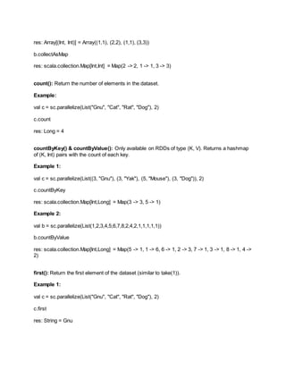 res: Array[(Int, Int)] = Array((1,1), (2,2), (1,1), (3,3))
b.collectAsMap
res: scala.collection.Map[Int,Int] = Map(2 -> 2, 1 -> 1, 3 -> 3)
count(): Return the number of elements in the dataset.
Example:
val c = sc.parallelize(List("Gnu", "Cat", "Rat", "Dog"), 2)
c.count
res: Long = 4
countByKey() & countByValue(): Only available on RDDs of type (K, V). Returns a hashmap
of (K, Int) pairs with the count of each key.
Example 1:
val c = sc.parallelize(List((3, "Gnu"), (3, "Yak"), (5, "Mouse"), (3, "Dog")), 2)
c.countByKey
res: scala.collection.Map[Int,Long] = Map(3 -> 3, 5 -> 1)
Example 2:
val b = sc.parallelize(List(1,2,3,4,5,6,7,8,2,4,2,1,1,1,1,1))
b.countByValue
res: scala.collection.Map[Int,Long] = Map(5 -> 1, 1 -> 6, 6 -> 1, 2 -> 3, 7 -> 1, 3 -> 1, 8 -> 1, 4 ->
2)
first(): Return the first element of the dataset (similar to take(1)).
Example 1:
val c = sc.parallelize(List("Gnu", "Cat", "Rat", "Dog"), 2)
c.first
res: String = Gnu
 
