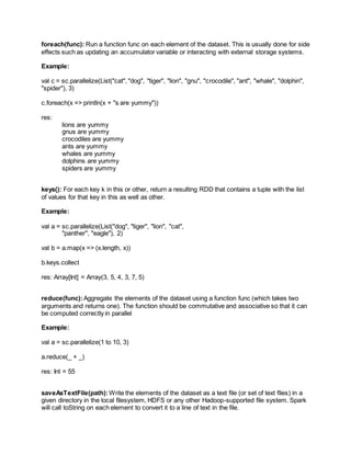foreach(func): Run a function func on each element of the dataset. This is usually done for side
effects such as updating an accumulator variable or interacting with external storage systems.
Example:
val c = sc.parallelize(List("cat", "dog", "tiger", "lion", "gnu", "crocodile", "ant", "whale", "dolphin",
"spider"), 3)
c.foreach(x => println(x + "s are yummy"))
res:
lions are yummy
gnus are yummy
crocodiles are yummy
ants are yummy
whales are yummy
dolphins are yummy
spiders are yummy
keys(): For each key k in this or other, return a resulting RDD that contains a tuple with the list
of values for that key in this as well as other.
Example:
val a = sc.parallelize(List("dog", "tiger", "lion", "cat",
"panther", "eagle"), 2)
val b = a.map(x => (x.length, x))
b.keys.collect
res: Array[Int] = Array(3, 5, 4, 3, 7, 5)
reduce(func):Aggregate the elements of the dataset using a function func (which takes two
arguments and returns one). The function should be commutative and associative so that it can
be computed correctly in parallel
Example:
val a = sc.parallelize(1 to 10, 3)
a.reduce(_ + _)
res: Int = 55
saveAsTextFile(path): Write the elements of the dataset as a text file (or set of text files) in a
given directory in the local filesystem, HDFS or any other Hadoop-supported file system. Spark
will call toString on each element to convert it to a line of text in the file.
 