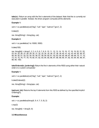 take(n) : Return an array with the first n elements of the dataset. Note that this is currently not
executed in parallel. Instead, the driver program computes all the elements
Example 1:
val b = sc.parallelize(List("dog", "cat", "ape", "salmon","gnu"), 2)
b.take(2)
res: Array[String] = Array(dog, cat)
Example 2:
val b = sc.parallelize(1 to 10000, 5000)
b.take(100)
res: Array[Int] = Array(1, 2, 3, 4, 5, 6, 7, 8, 9, 10, 11, 12, 13, 14, 15, 16, 17, 18, 19, 20, 21, 22,
23, 24, 25, 26, 27, 28, 29, 30, 31, 32, 33, 34, 35, 36, 37, 38, 39, 40, 41, 42, 43, 44, 45, 46, 47,
48, 49, 50, 51, 52, 53, 54, 55, 56, 57, 58, 59, 60, 61, 62, 63, 64, 65, 66, 67, 68, 69, 70, 71, 72,
73, 74, 75, 76, 77, 78, 79, 80, 81, 82, 83, 84, 85, 86, 87, 88, 89, 90, 91, 92, 93, 94, 95, 96, 97,
98, 99, 100)
takeOrdered(n, [ordering]): Return the first n elements of the RDD using either their natural
order or a custom comparator
Example 1:
val b = sc.parallelize(List("dog", "cat", "ape", "salmon","gnu"), 2)
b.takeOrdered(2)
res: Array[String] = Array(ape, cat)
top(num: Int): Returns the top K elements from this RDD as defined by the specified implicit
Ordering[T].
Example:
val c = sc.parallelize(Array(6, 9, 4, 7, 5, 8), 2)
c.top(2)
res: Array[Int] = Array(9, 8)
3.3 Miscellaneous
 