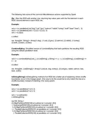The following lists some of the common Miscellaneous actions supported by Spark
Zip : Zips this RDD with another one, returning key-value pairs with the first element in each
RDD, second element in each RDD, etc.
Example:
val a = sc.parallelize(List("dog","cat","gnu","salmon","rabbit","turkey","wolf","bear","bee"), 3)
val b = sc.parallelize(List(1,1,2,2,2,1,2,2,2), 3)
val c = b.zip(a)
c.collect
res: Array[(Int, String)] = Array((1,dog), (1,cat), (2,gnu), (2,salmon), (2,rabbit), (1,turkey),
(2,wolf), (2,bear), (2,bee))
CombineByKey: Simplified version of combineByKey that hash-partitions the resulting RDD
using the default parallelism level.
Example:
val d = c.combineByKey(List(_), (x:List[String], y:String) => y :: x, (x:List[String], y:List[String]) =>
x ::: y)
d.collect
res: Array[(Int, List[String])] = Array((1,List(cat, dog, turkey)), (2,List(gnu, rabbit, salmon, bee,
bear, wolf)))
toDebugString():toDebugString method of an RDD did a better job of explaining where shuffle
boundaries occur in the lineage graph. One way to do this would be to only indent the tree at a
shuffle boundary instead of indenting it for every parent.
Example:
val a = sc.parallelize(1 to 9, 3)
val b = sc.parallelize(1 to 3, 3)
val c = a.subtract(b)
c.toDebugString
res156: String =
(3) MapPartitionsRDD[146] at subtract at <console>:26 []
| SubtractedRDD[145] at subtract at <console>:26 []
+-(3) MapPartitionsRDD[143] at subtract at <console>:26 []
| | ParallelCollectionRDD[141] at parallelize at <console>:22 []
+-(3) MapPartitionsRDD[144] at subtract at <console>:26 []
| ParallelCollectionRDD[142] at parallelize at <console>:22 []
 