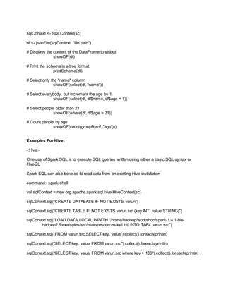 sqlContext <- SQLContext(sc)
df <- jsonFile(sqlContext, "file path")
# Displays the content of the DataFrame to stdout
showDF(df)
# Print the schema in a tree format
printSchema(df)
# Select only the "name" column
showDF(select(df, "name"))
# Select everybody, but increment the age by 1
showDF(select(df, df$name, df$age + 1))
# Select people older than 21
showDF(where(df, df$age > 21))
# Count people by age
showDF(count(groupBy(df, "age")))
Examples For Hive:
-:Hive:-
One use of Spark SQL is to execute SQL queries written using either a basic SQL syntax or
HiveQL
Spark SQL can also be used to read data from an existing Hive installation
command:- spark-shell
val sqlContext = new org.apache.spark.sql.hive.HiveContext(sc)
sqlContext.sql("CREATE DATABASE IF NOT EXISTS varun")
sqlContext.sql("CREATE TABLE IF NOT EXISTS varun.src (key INT, value STRING)")
sqlContext.sql("LOAD DATA LOCAL INPATH '/home/hadoop/workshop/spark-1.4.1-bin-
hadoop2.6/examples/src/main/resources/kv1.txt' INTO TABL varun.src")
sqlContext.sql("FROM varun.src SELECT key, value").collect().foreach(println)
sqlContext.sql("SELECT key, value FROM varun.src").collect().foreach(println)
sqlContext.sql("SELECT key, value FROM varun.src where key > 100").collect().foreach(println)
 