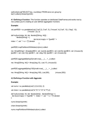 sqlContext.sql("SELECT key, count(key) FROM varun.src group by
key").collect().foreach(println)
4.1 Defining a Function: This function operates on distributed DataFrames and works row by
row (unless you're creating an user defined aggregation function)
Example:
val pairRDD = sc.parallelize(List( ("cat",2), ("cat", 5), ("mouse", 4),("cat", 12), ("dog", 12),
("mouse", 2)), 2)
def myfunc(index: Int, iter: Iterator[(String, Int)]) :
Iterator[String] = {
iter.toList.map(x => "[partID:" +
index + ", val: " + x + "]").iterator
}
pairRDD.mapPartitionsWithIndex(myfunc).collect
res: Array[String] = Array([partID:0, val: (cat,2)], [partID:0, val: (cat,5)], [partID:0, val: (mouse,4)],
[partID:1, val: (cat,12)], [partID:1, val: (dog,12)], [partID:1, val: (mouse,2)])
pairRDD.aggregateByKey(0)(math.max(_, _), _ + _).collect
res: Array[(String, Int)] = Array((dog,12), (cat,17), (mouse,6))
pairRDD.aggregateByKey(100)(math.max(_, _), _ + _).collect
res: Array[(String, Int)] = Array((dog,100), (cat,200), (mouse,200))
4.2 Defining a Function with Aggreate:
Example:
val nums = sc.parallelize(List(1,2,3,4,5,6), 2)
val chars = sc.parallelize(List("a","b","c","d","e","f"),2)
def myfunc(index: Int, iter: Iterator[(Int)]) : Iterator[String] = {
iter.toList.map(x => "[partID:" + index + ", val: " + x + "]").iterator
}
nums.foreach(println)
chars.foreach(println)
nums.mapPartitionsWithIndex(myfunc).collect
 