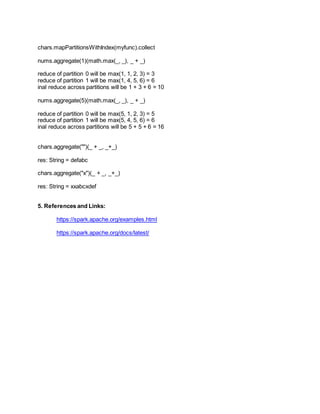 chars.mapPartitionsWithIndex(myfunc).collect
nums.aggregate(1)(math.max(_, _), _ + _)
reduce of partition 0 will be max(1, 1, 2, 3) = 3
reduce of partition 1 will be max(1, 4, 5, 6) = 6
inal reduce across partitions will be 1 + 3 + 6 = 10
nums.aggregate(5)(math.max(_, _), _ + _)
reduce of partition 0 will be max(5, 1, 2, 3) = 5
reduce of partition 1 will be max(5, 4, 5, 6) = 6
inal reduce across partitions will be 5 + 5 + 6 = 16
chars.aggregate("")(_ + _, _+_)
res: String = defabc
chars.aggregate("x")(_ + _, _+_)
res: String = xxabcxdef
5. References and Links:
https://spark.apache.org/examples.html
https://spark.apache.org/docs/latest/
 